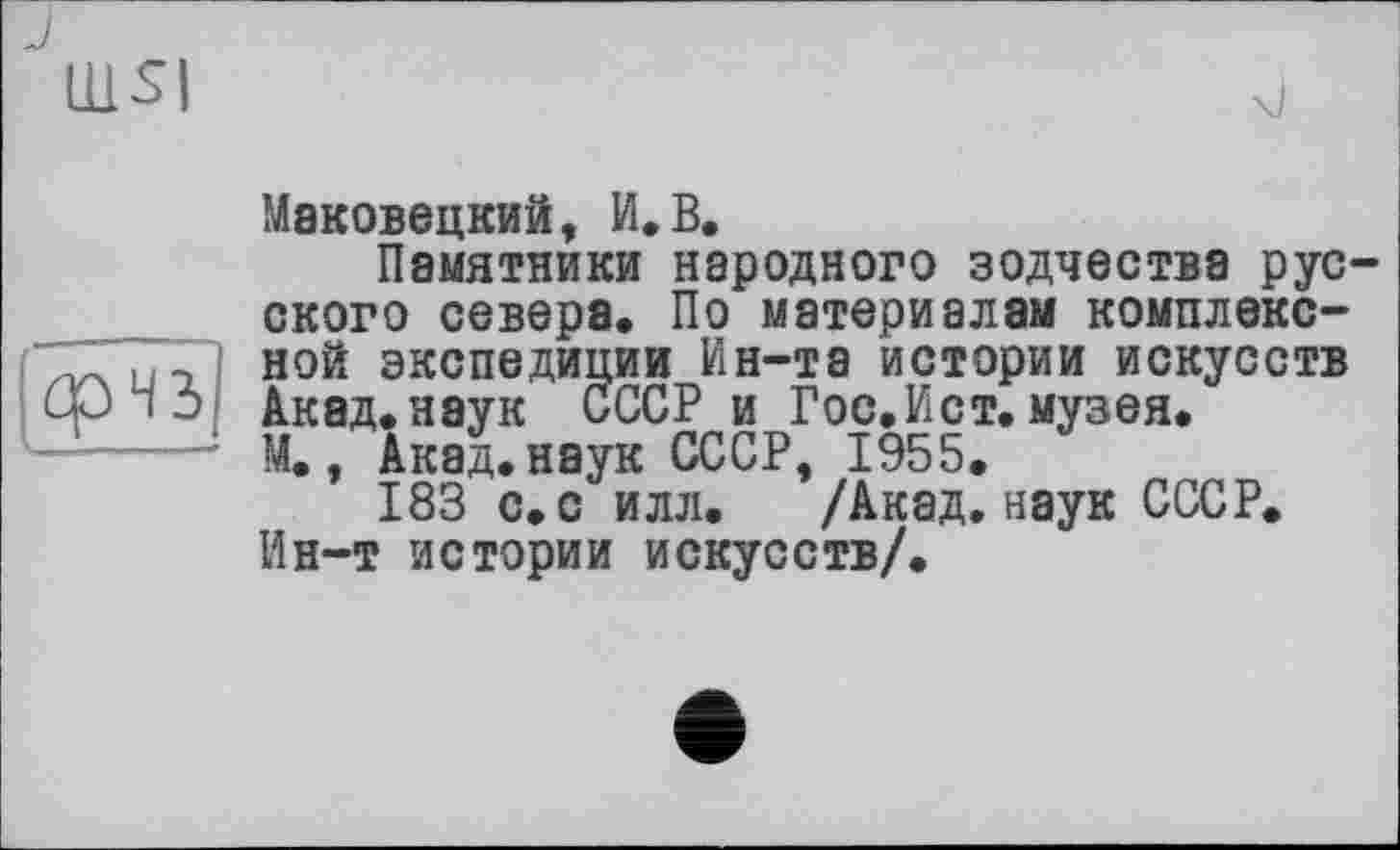 ﻿Ш5|
срчз
Маковецкий, И.В.
Памятники народного зодчества русского севера. По материалам комплексной экспедиции Ин-та истории искусств Акад.наук СССР и Гос, И ст. музея. М., Акад, наук СССР, 1955.
183 с. с илл. /Акад, наук СССР. Ин-т истории искусств/.